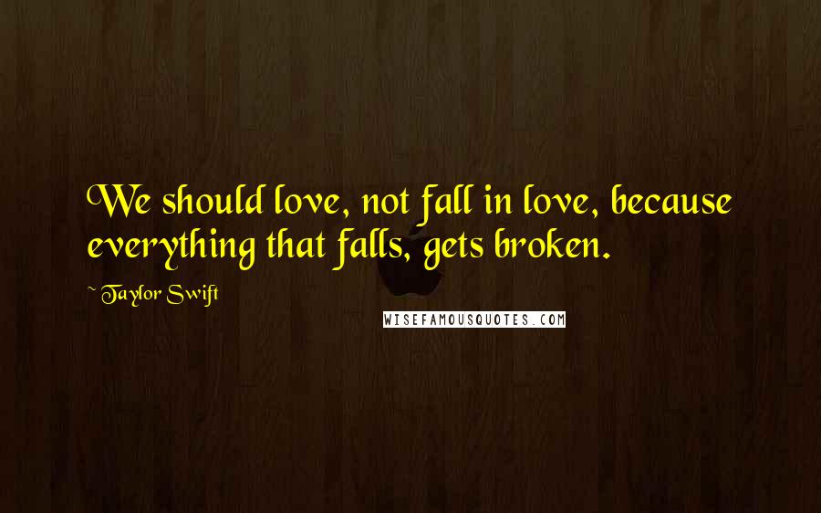 Taylor Swift Quotes: We should love, not fall in love, because everything that falls, gets broken.