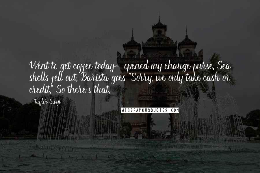 Taylor Swift Quotes: Went to get coffee today-opened my change purse. Sea shells fell out. Barista goes "Sorry, we only take cash or credit." So there's that.