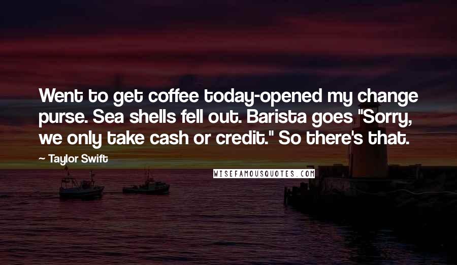 Taylor Swift Quotes: Went to get coffee today-opened my change purse. Sea shells fell out. Barista goes "Sorry, we only take cash or credit." So there's that.