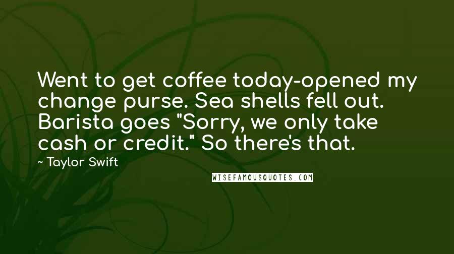 Taylor Swift Quotes: Went to get coffee today-opened my change purse. Sea shells fell out. Barista goes "Sorry, we only take cash or credit." So there's that.