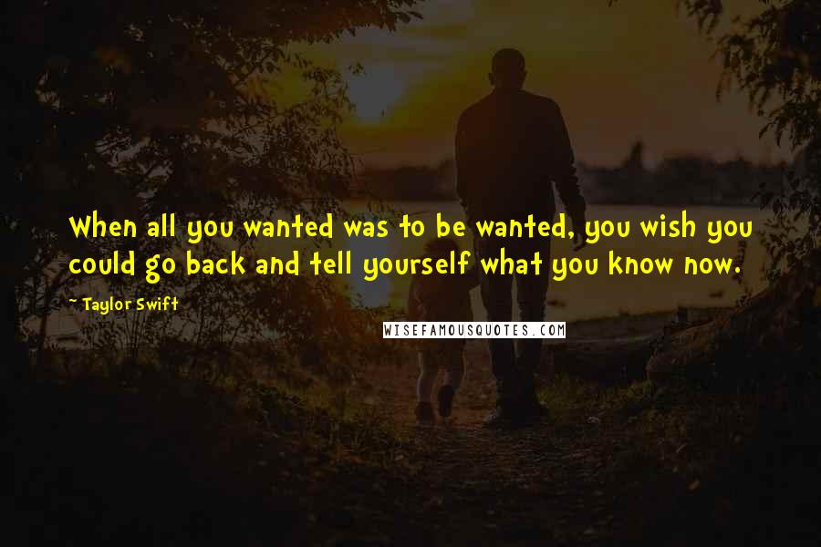 Taylor Swift Quotes: When all you wanted was to be wanted, you wish you could go back and tell yourself what you know now.