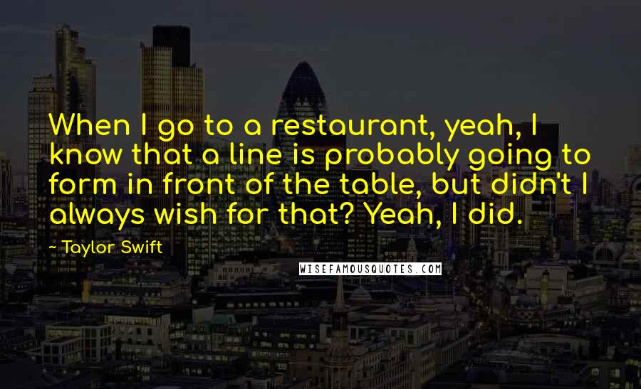 Taylor Swift Quotes: When I go to a restaurant, yeah, I know that a line is probably going to form in front of the table, but didn't I always wish for that? Yeah, I did.