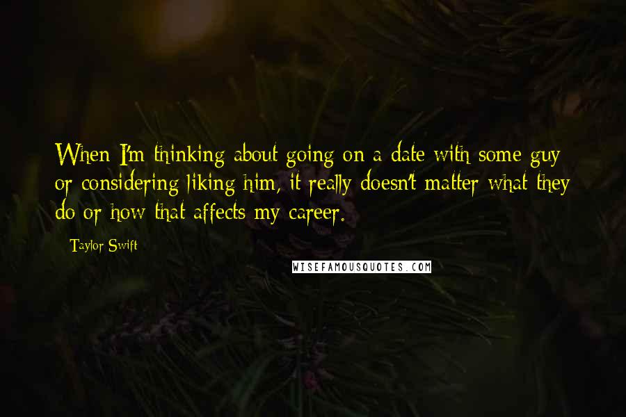 Taylor Swift Quotes: When I'm thinking about going on a date with some guy or considering liking him, it really doesn't matter what they do or how that affects my career.