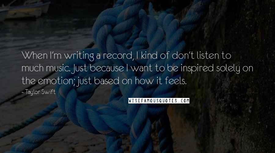 Taylor Swift Quotes: When I'm writing a record, I kind of don't listen to much music. Just because I want to be inspired solely on the emotion; just based on how it feels.