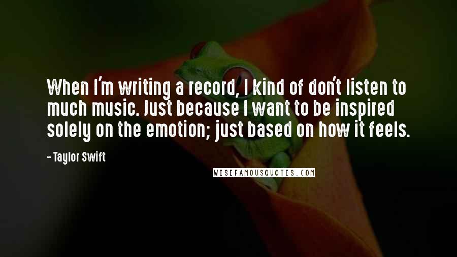 Taylor Swift Quotes: When I'm writing a record, I kind of don't listen to much music. Just because I want to be inspired solely on the emotion; just based on how it feels.