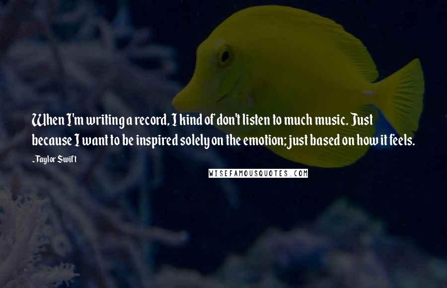 Taylor Swift Quotes: When I'm writing a record, I kind of don't listen to much music. Just because I want to be inspired solely on the emotion; just based on how it feels.