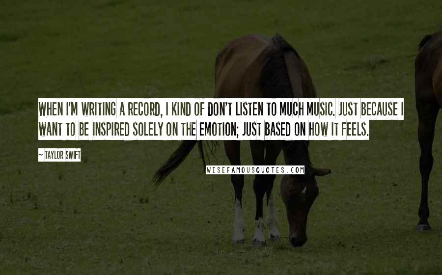 Taylor Swift Quotes: When I'm writing a record, I kind of don't listen to much music. Just because I want to be inspired solely on the emotion; just based on how it feels.