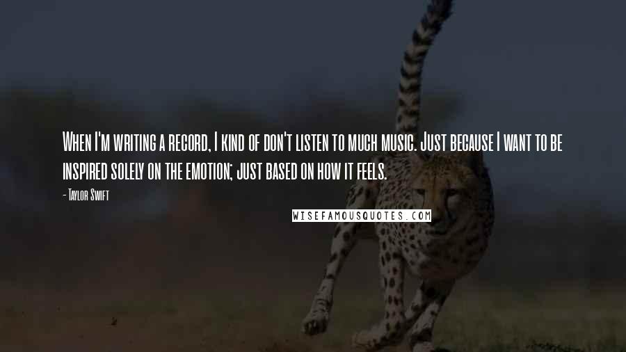 Taylor Swift Quotes: When I'm writing a record, I kind of don't listen to much music. Just because I want to be inspired solely on the emotion; just based on how it feels.