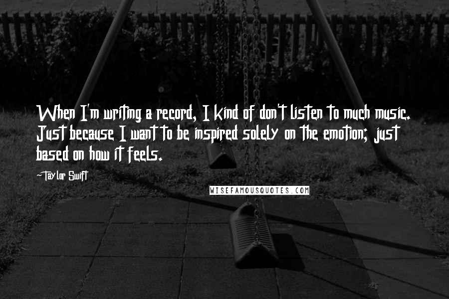 Taylor Swift Quotes: When I'm writing a record, I kind of don't listen to much music. Just because I want to be inspired solely on the emotion; just based on how it feels.