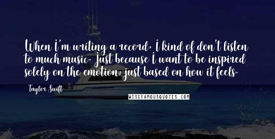 Taylor Swift Quotes: When I'm writing a record, I kind of don't listen to much music. Just because I want to be inspired solely on the emotion; just based on how it feels.