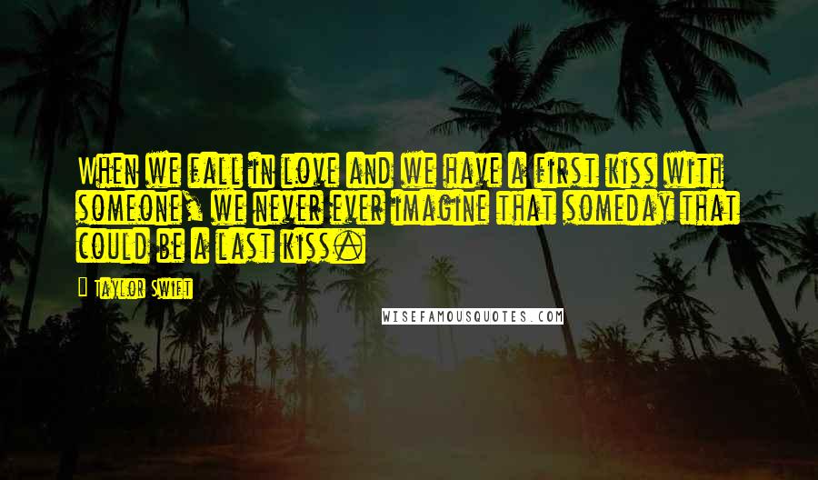 Taylor Swift Quotes: When we fall in love and we have a first kiss with someone, we never ever imagine that someday that could be a last kiss.