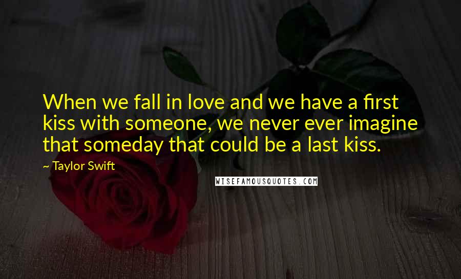 Taylor Swift Quotes: When we fall in love and we have a first kiss with someone, we never ever imagine that someday that could be a last kiss.