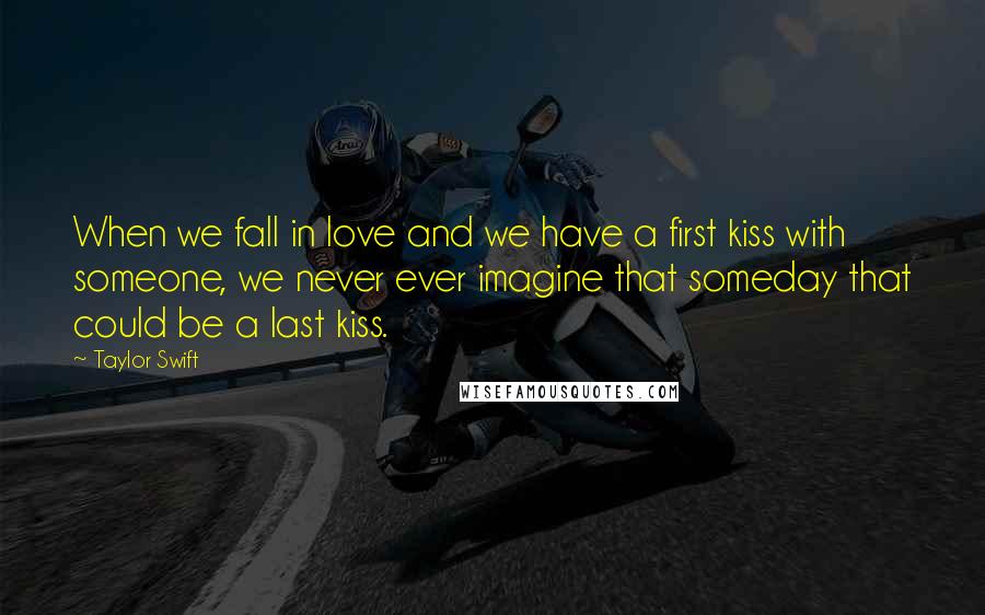 Taylor Swift Quotes: When we fall in love and we have a first kiss with someone, we never ever imagine that someday that could be a last kiss.