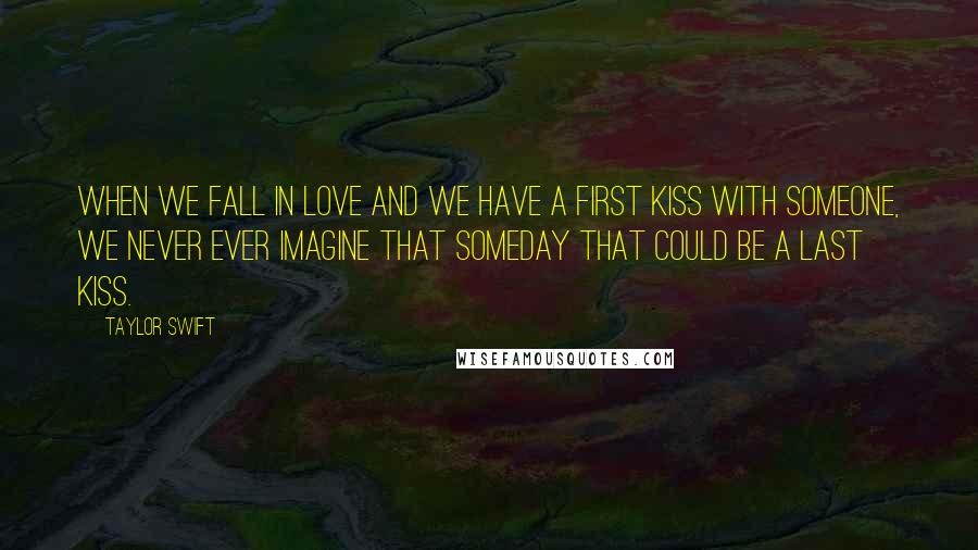 Taylor Swift Quotes: When we fall in love and we have a first kiss with someone, we never ever imagine that someday that could be a last kiss.