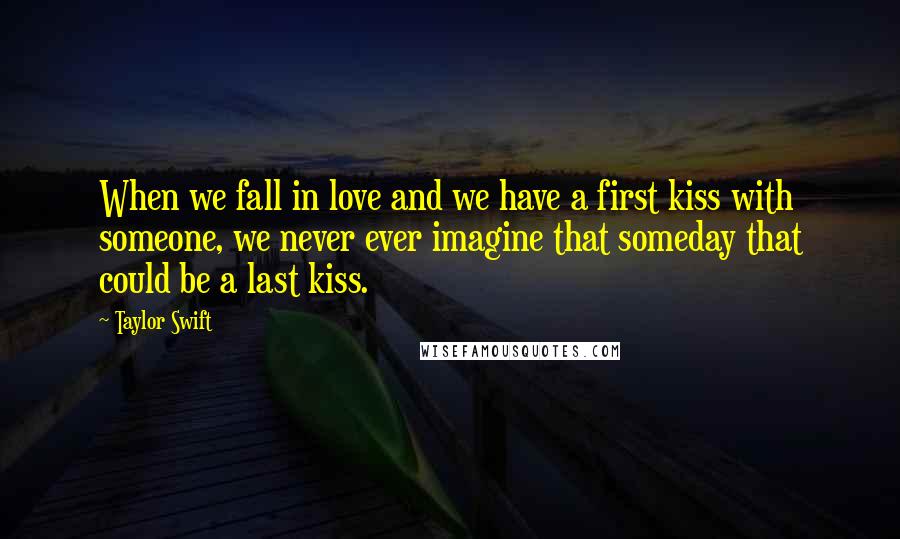 Taylor Swift Quotes: When we fall in love and we have a first kiss with someone, we never ever imagine that someday that could be a last kiss.