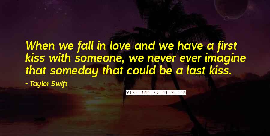 Taylor Swift Quotes: When we fall in love and we have a first kiss with someone, we never ever imagine that someday that could be a last kiss.