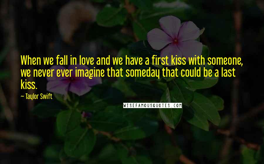 Taylor Swift Quotes: When we fall in love and we have a first kiss with someone, we never ever imagine that someday that could be a last kiss.