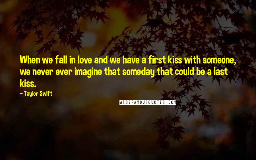 Taylor Swift Quotes: When we fall in love and we have a first kiss with someone, we never ever imagine that someday that could be a last kiss.