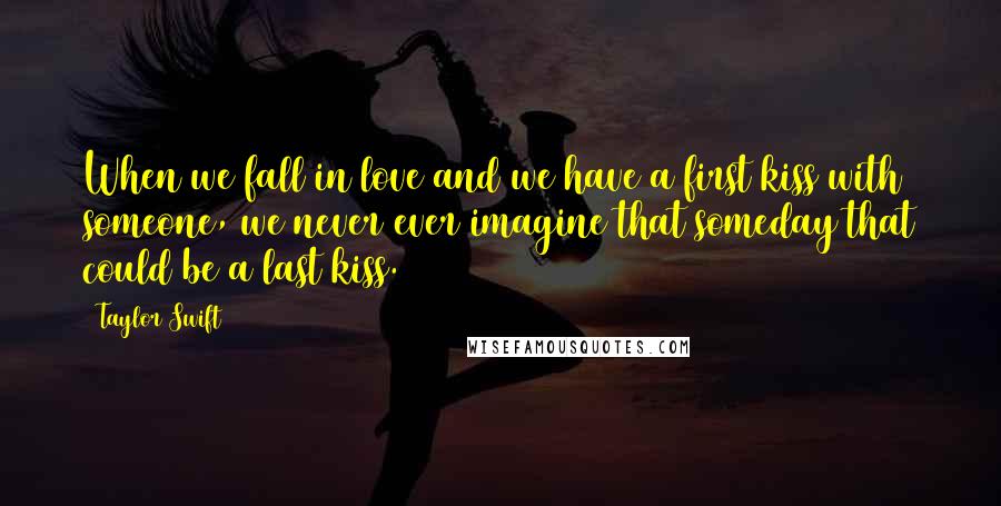 Taylor Swift Quotes: When we fall in love and we have a first kiss with someone, we never ever imagine that someday that could be a last kiss.