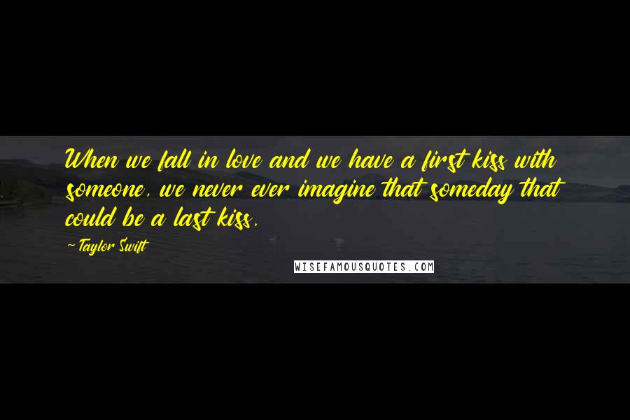 Taylor Swift Quotes: When we fall in love and we have a first kiss with someone, we never ever imagine that someday that could be a last kiss.