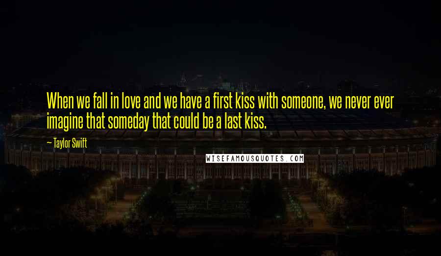 Taylor Swift Quotes: When we fall in love and we have a first kiss with someone, we never ever imagine that someday that could be a last kiss.