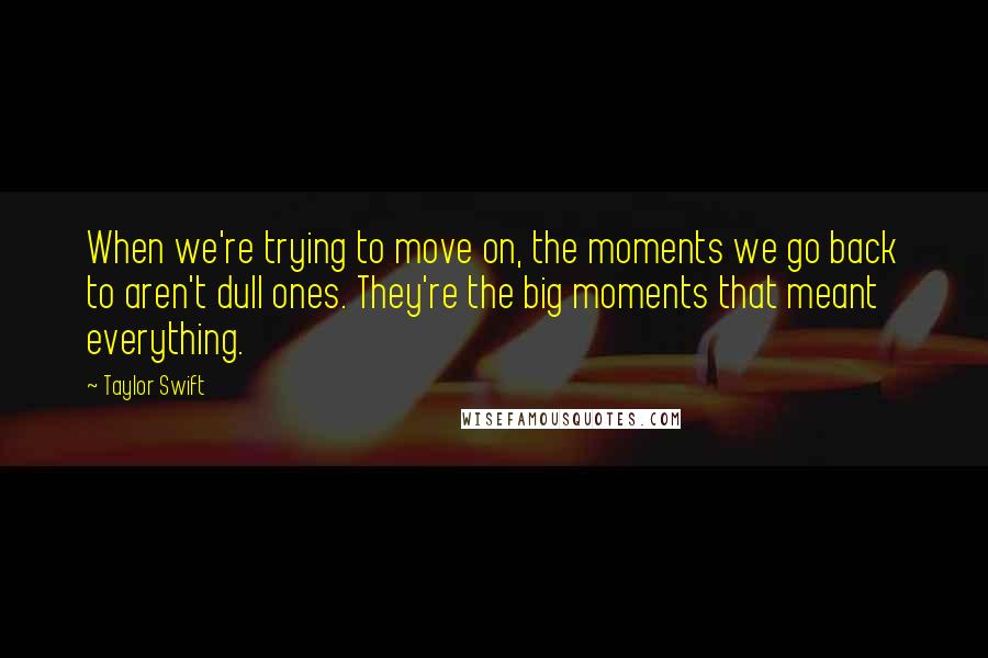 Taylor Swift Quotes: When we're trying to move on, the moments we go back to aren't dull ones. They're the big moments that meant everything.