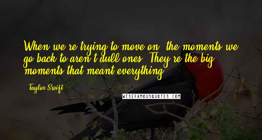 Taylor Swift Quotes: When we're trying to move on, the moments we go back to aren't dull ones. They're the big moments that meant everything.