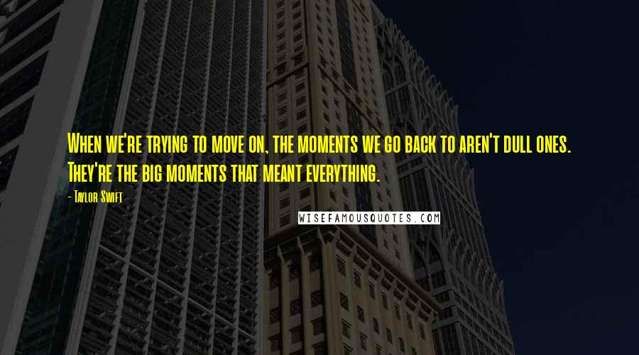 Taylor Swift Quotes: When we're trying to move on, the moments we go back to aren't dull ones. They're the big moments that meant everything.