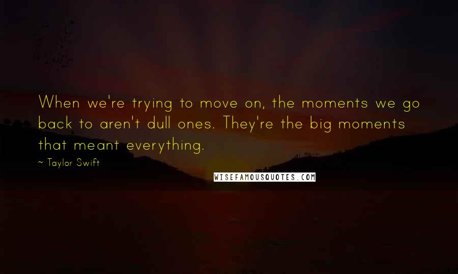 Taylor Swift Quotes: When we're trying to move on, the moments we go back to aren't dull ones. They're the big moments that meant everything.