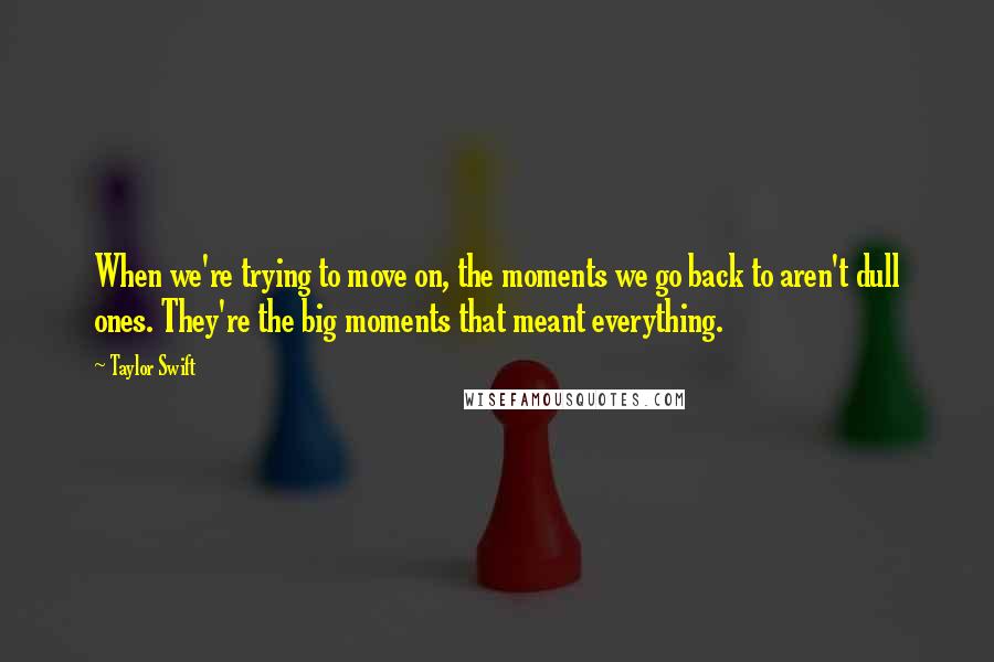 Taylor Swift Quotes: When we're trying to move on, the moments we go back to aren't dull ones. They're the big moments that meant everything.