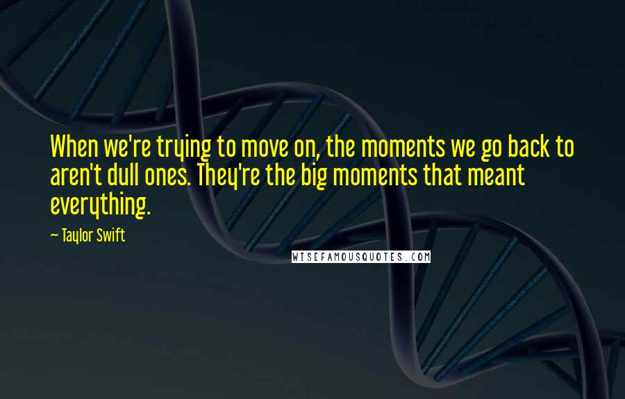 Taylor Swift Quotes: When we're trying to move on, the moments we go back to aren't dull ones. They're the big moments that meant everything.