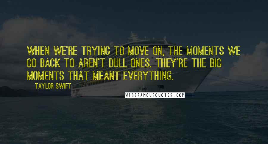 Taylor Swift Quotes: When we're trying to move on, the moments we go back to aren't dull ones. They're the big moments that meant everything.