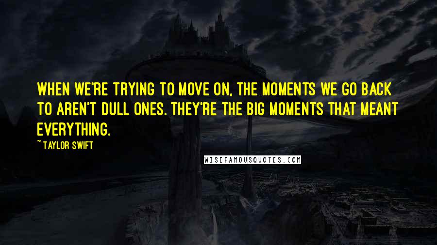 Taylor Swift Quotes: When we're trying to move on, the moments we go back to aren't dull ones. They're the big moments that meant everything.