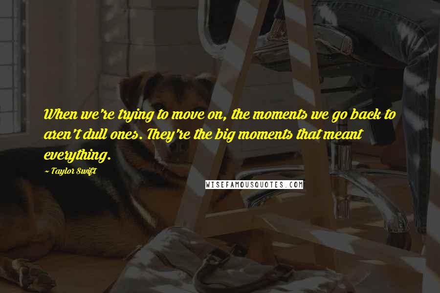 Taylor Swift Quotes: When we're trying to move on, the moments we go back to aren't dull ones. They're the big moments that meant everything.