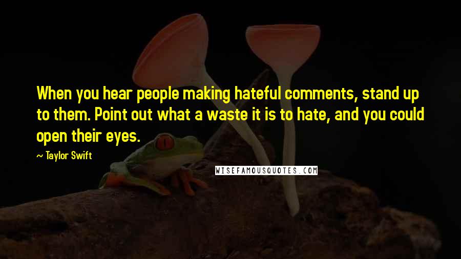 Taylor Swift Quotes: When you hear people making hateful comments, stand up to them. Point out what a waste it is to hate, and you could open their eyes.