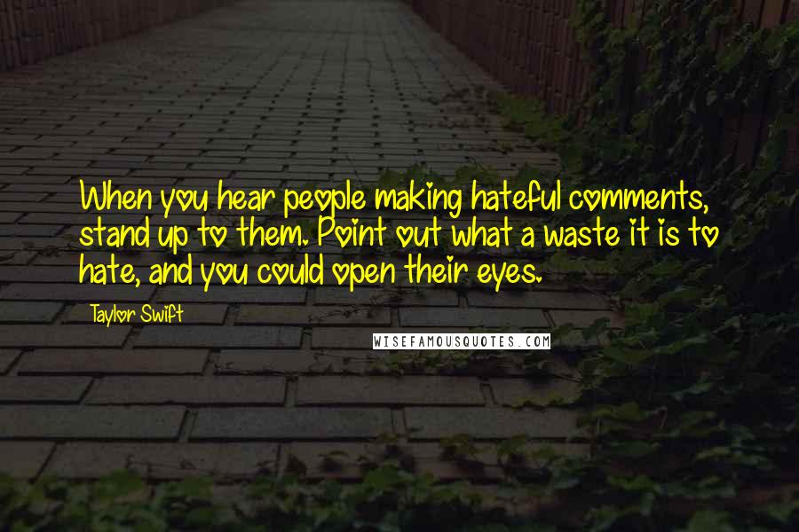 Taylor Swift Quotes: When you hear people making hateful comments, stand up to them. Point out what a waste it is to hate, and you could open their eyes.