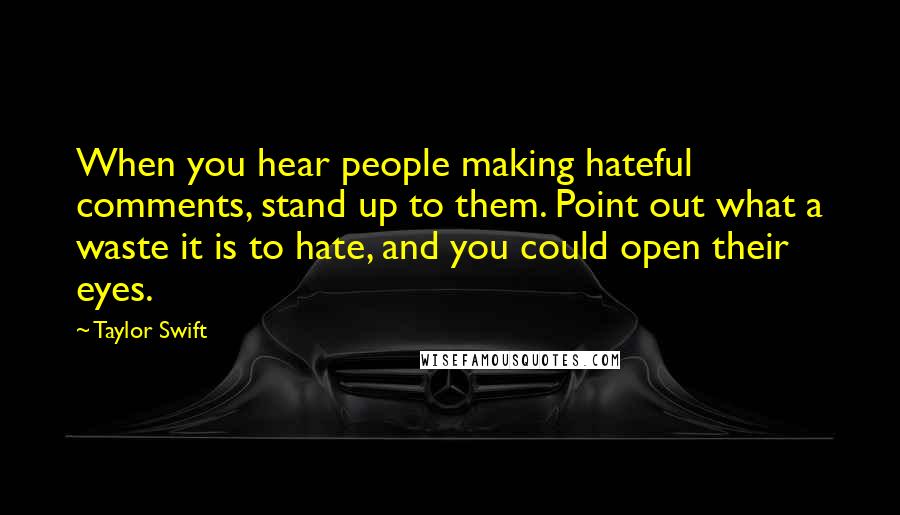 Taylor Swift Quotes: When you hear people making hateful comments, stand up to them. Point out what a waste it is to hate, and you could open their eyes.