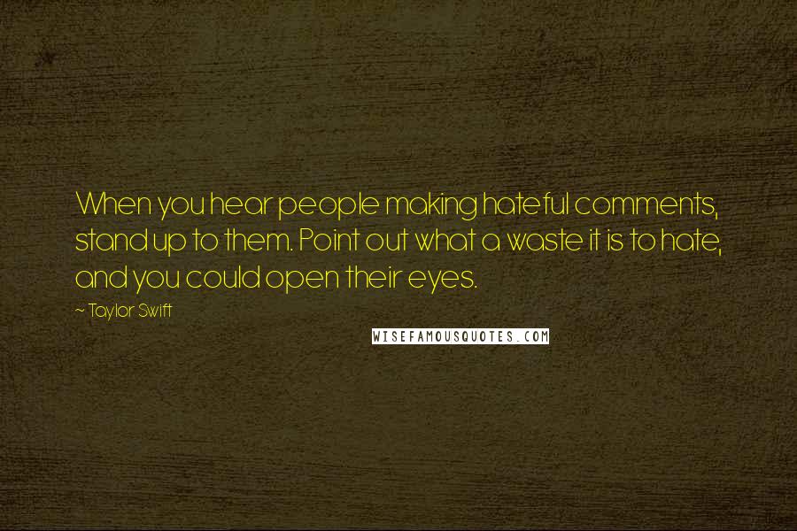 Taylor Swift Quotes: When you hear people making hateful comments, stand up to them. Point out what a waste it is to hate, and you could open their eyes.