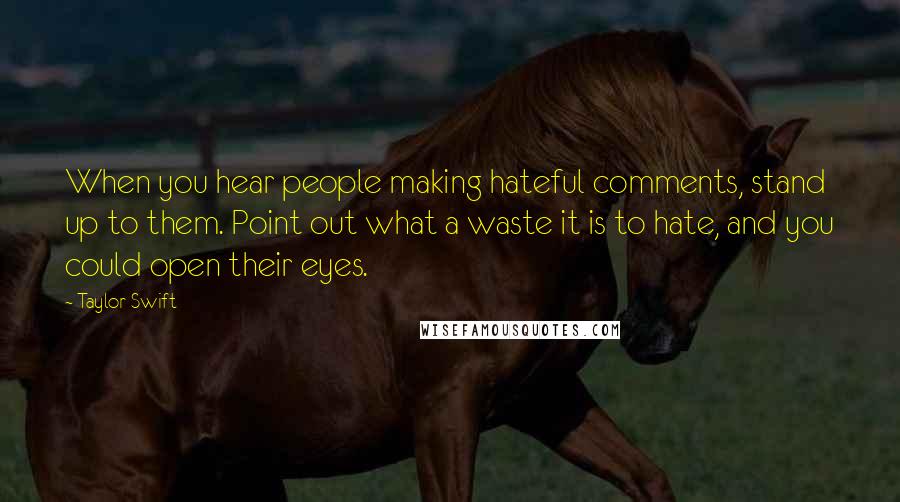 Taylor Swift Quotes: When you hear people making hateful comments, stand up to them. Point out what a waste it is to hate, and you could open their eyes.