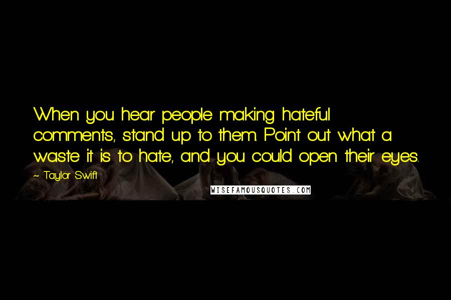 Taylor Swift Quotes: When you hear people making hateful comments, stand up to them. Point out what a waste it is to hate, and you could open their eyes.