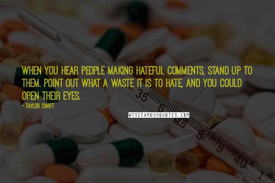 Taylor Swift Quotes: When you hear people making hateful comments, stand up to them. Point out what a waste it is to hate, and you could open their eyes.