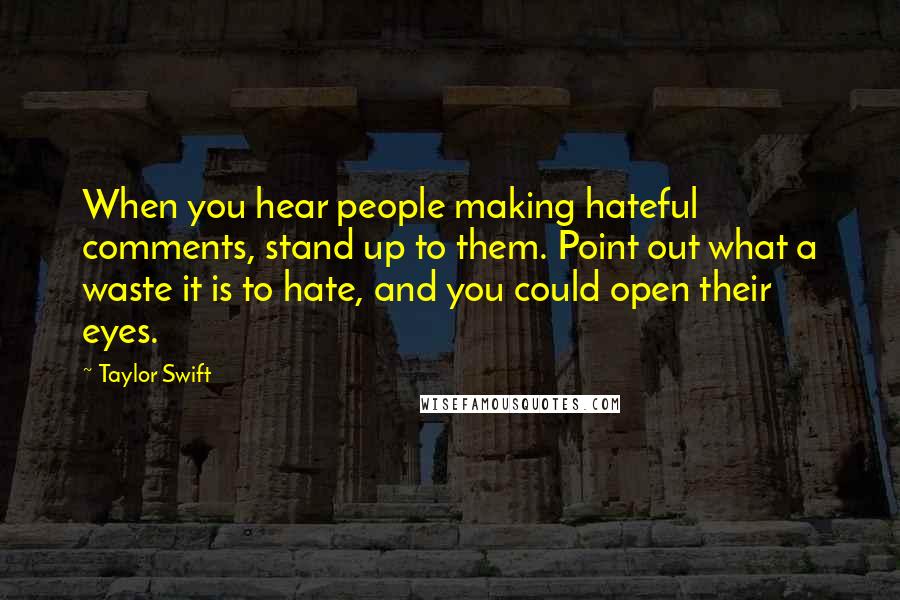 Taylor Swift Quotes: When you hear people making hateful comments, stand up to them. Point out what a waste it is to hate, and you could open their eyes.