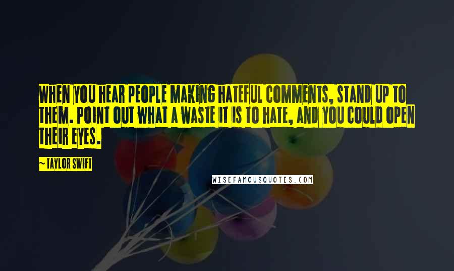 Taylor Swift Quotes: When you hear people making hateful comments, stand up to them. Point out what a waste it is to hate, and you could open their eyes.