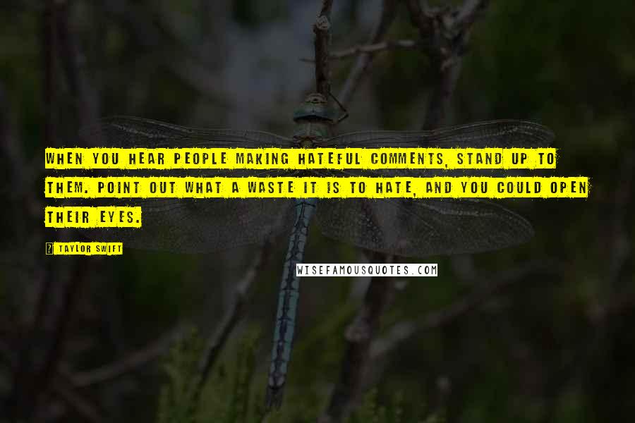 Taylor Swift Quotes: When you hear people making hateful comments, stand up to them. Point out what a waste it is to hate, and you could open their eyes.