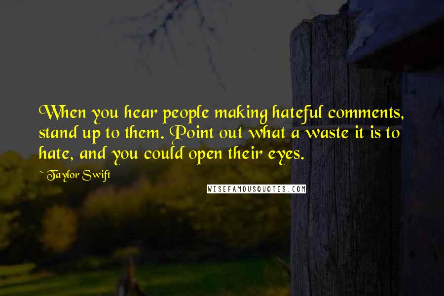 Taylor Swift Quotes: When you hear people making hateful comments, stand up to them. Point out what a waste it is to hate, and you could open their eyes.