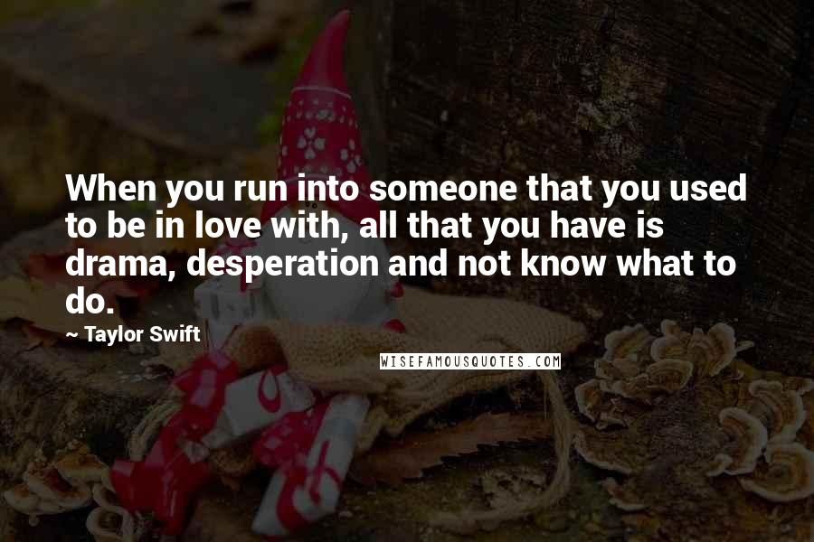 Taylor Swift Quotes: When you run into someone that you used to be in love with, all that you have is drama, desperation and not know what to do.