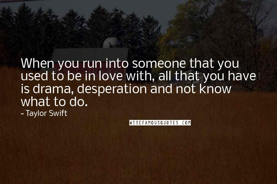 Taylor Swift Quotes: When you run into someone that you used to be in love with, all that you have is drama, desperation and not know what to do.