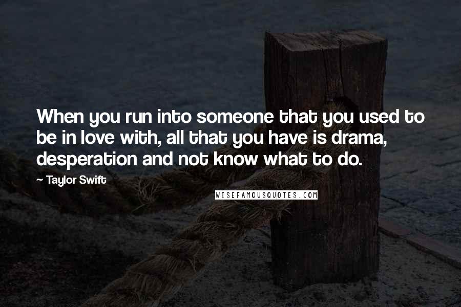 Taylor Swift Quotes: When you run into someone that you used to be in love with, all that you have is drama, desperation and not know what to do.