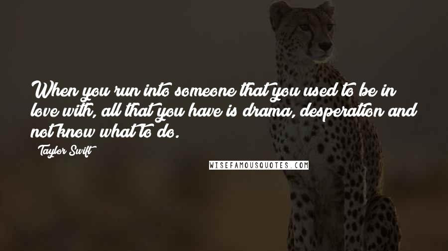 Taylor Swift Quotes: When you run into someone that you used to be in love with, all that you have is drama, desperation and not know what to do.