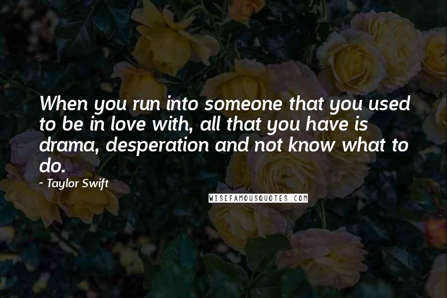 Taylor Swift Quotes: When you run into someone that you used to be in love with, all that you have is drama, desperation and not know what to do.